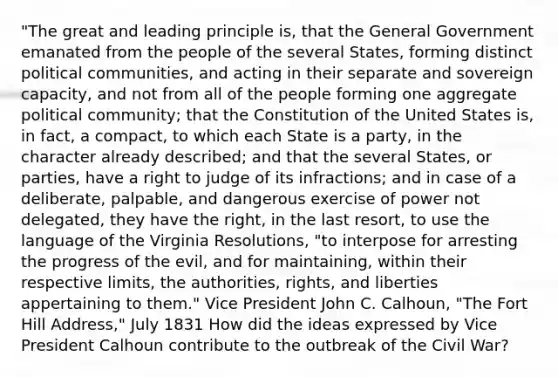 "The great and leading principle is, that the General Government emanated from the people of the several States, forming distinct political communities, and acting in their separate and sovereign capacity, and not from all of the people forming one aggregate political community; that the Constitution of the United States is, in fact, a compact, to which each State is a party, in the character already described; and that the several States, or parties, have a right to judge of its infractions; and in case of a deliberate, palpable, and dangerous exercise of power not delegated, they have the right, in the last resort, to use the language of the Virginia Resolutions, "to interpose for arresting the progress of the evil, and for maintaining, within their respective limits, the authorities, rights, and liberties appertaining to them." Vice President John C. Calhoun, "The Fort Hill Address," July 1831 How did the ideas expressed by Vice President Calhoun contribute to the outbreak of the Civil War?