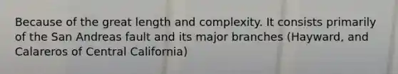 Because of the great length and complexity. It consists primarily of the San Andreas fault and its major branches (Hayward, and Calareros of Central California)