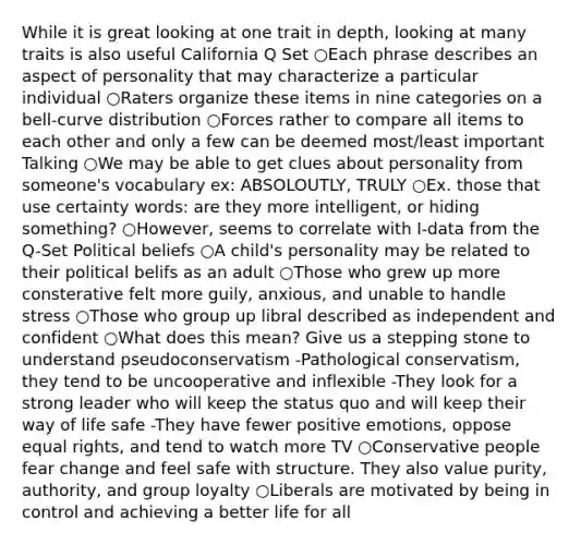 While it is great looking at one trait in depth, looking at many traits is also useful California Q Set ○Each phrase describes an aspect of personality that may characterize a particular individual ○Raters organize these items in nine categories on a bell-curve distribution ○Forces rather to compare all items to each other and only a few can be deemed most/least important Talking ○We may be able to get clues about personality from someone's vocabulary ex: ABSOLOUTLY, TRULY ○Ex. those that use certainty words: are they more intelligent, or hiding something? ○However, seems to correlate with I-data from the Q-Set Political beliefs ○A child's personality may be related to their political belifs as an adult ○Those who grew up more consterative felt more guily, anxious, and unable to handle stress ○Those who group up libral described as independent and confident ○What does this mean? Give us a stepping stone to understand pseudoconservatism -Pathological conservatism, they tend to be uncooperative and inflexible -They look for a strong leader who will keep the status quo and will keep their way of life safe -They have fewer positive emotions, oppose equal rights, and tend to watch more TV ○Conservative people fear change and feel safe with structure. They also value purity, authority, and group loyalty ○Liberals are motivated by being in control and achieving a better life for all