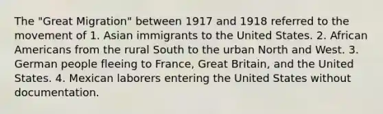 The "Great Migration" between 1917 and 1918 referred to the movement of 1. Asian immigrants to the United States. 2. African Americans from the rural South to the urban North and West. 3. German people fleeing to France, Great Britain, and the United States. 4. Mexican laborers entering the United States without documentation.