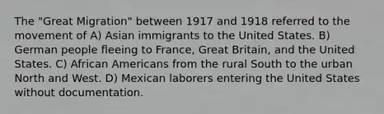 The "Great Migration" between 1917 and 1918 referred to the movement of A) Asian immigrants to the United States. B) German people fleeing to France, Great Britain, and the United States. C) African Americans from the rural South to the urban North and West. D) Mexican laborers entering the United States without documentation.