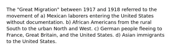 The "Great Migration" between 1917 and 1918 referred to the movement of a) Mexican laborers entering the United States without documentation. b) African Americans from the rural South to the urban North and West. c) German people fleeing to France, Great Britain, and the United States. d) Asian immigrants to the United States.