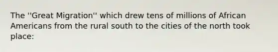 The ''Great Migration'' which drew tens of millions of African Americans from the rural south to the cities of the north took place: