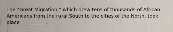 The "Great Migration," which drew tens of thousands of African Americans from the rural South to the cities of the North, took place __________.