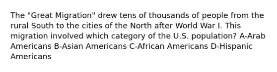 The "Great Migration" drew tens of thousands of people from the rural South to the cities of the North after World War I. This migration involved which category of the U.S. population? A-Arab Americans B-Asian Americans C-African Americans D-Hispanic Americans