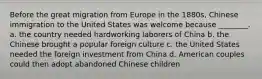 Before the great migration from Europe in the 1880s, Chinese immigration to the United States was welcome because ________. a. the country needed hardworking laborers of China b. the Chinese brought a popular foreign culture c. the United States needed the foreign investment from China d. American couples could then adopt abandoned Chinese children