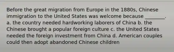 Before the <a href='https://www.questionai.com/knowledge/k5REFHK6FZ-great-migration' class='anchor-knowledge'>great migration</a> from Europe in the 1880s, Chinese immigration to the United States was welcome because ________. a. the country needed hardworking laborers of China b. the Chinese brought a popular foreign culture c. the United States needed the <a href='https://www.questionai.com/knowledge/kVArLIK5zH-foreign-investment' class='anchor-knowledge'>foreign investment</a> from China d. American couples could then adopt abandoned Chinese children