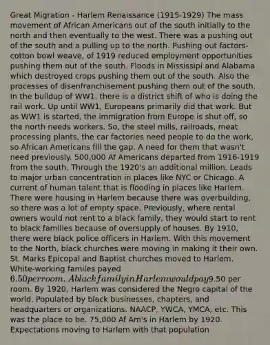 Great Migration - Harlem Renaissance (1915-1929) The mass movement of African Americans out of the south initially to the north and then eventually to the west. There was a pushing out of the south and a pulling up to the north. Pushing out factors- cotton bowl weave, of 1919 reduced employment opportunities pushing them out of the south. Floods in Mississipi and Alabama which destroyed crops pushing them out of the south. Also the processes of disenfranchisement pushing them out of the south. In the buildup of WW1, there is a district shift of who is doing the rail work. Up until WW1, Europeans primarily did that work. But as WW1 is started, the immigration from Europe is shut off, so the north needs workers. So, the steel mills, railroads, meat processing plants, the car factories need people to do the work, so African Americans fill the gap. A need for them that wasn't need previously. 500,000 Af Americans departed from 1916-1919 from the south. Through the 1920's an additional million. Leads to major urban concentration in places like NYC or Chicago. A current of human talent that is flooding in places like Harlem. There were housing in Harlem because there was overbuilding, so there was a lot of empty space. Previously, where rental owners would not rent to a black family, they would start to rent to black families because of oversupply of houses. By 1910, there were black police officers in Harlem. With this movement to the North, black churches were moving in making it their own. St. Marks Epicopal and Baptist churches moved to Harlem. White-working familes payed 6.50 per room. A black family in Harlem would pay9.50 per room. By 1920, Harlem was considered the Negro capital of the world. Populated by black businesses, chapters, and headquarters or organizations. NAACP, YWCA, YMCA, etc. This was the place to be. 75,000 Af Am's in Harlem by 1920. Expectations moving to Harlem with that population