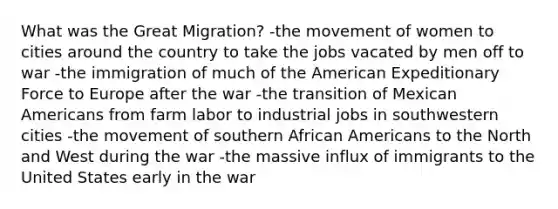 What was the Great Migration? -the movement of women to cities around the country to take the jobs vacated by men off to war -the immigration of much of the American Expeditionary Force to Europe after the war -the transition of Mexican Americans from farm labor to industrial jobs in southwestern cities -the movement of southern African Americans to the North and West during the war -the massive influx of immigrants to the United States early in the war