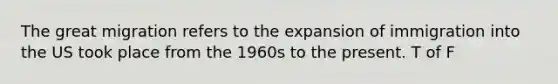 The great migration refers to the expansion of immigration into the US took place from the 1960s to the present. T of F