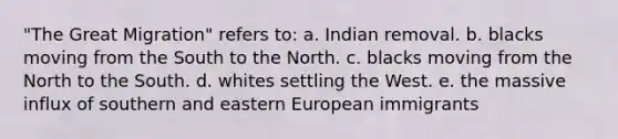 "The Great Migration" refers to: a. Indian removal. b. blacks moving from the South to the North. c. blacks moving from the North to the South. d. whites settling the West. e. the massive influx of southern and eastern European immigrants