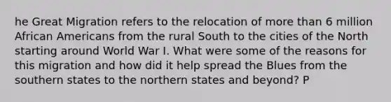 he Great Migration refers to the relocation of more than 6 million African Americans from the rural South to the cities of the North starting around World War I. What were some of the reasons for this migration and how did it help spread the Blues from the southern states to the northern states and beyond? P