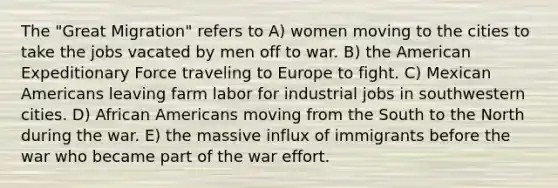 The "Great Migration" refers to A) women moving to the cities to take the jobs vacated by men off to war. B) the American Expeditionary Force traveling to Europe to fight. C) Mexican Americans leaving farm labor for industrial jobs in southwestern cities. D) African Americans moving from the South to the North during the war. E) the massive influx of immigrants before the war who became part of the war effort.