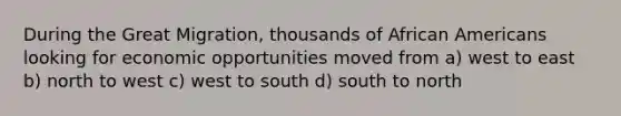 During the Great Migration, thousands of African Americans looking for economic opportunities moved from a) west to east b) north to west c) west to south d) south to north