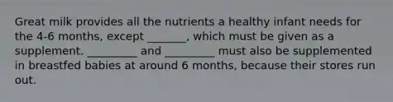 Great milk provides all the nutrients a healthy infant needs for the 4-6 months, except _______, which must be given as a supplement. _________ and _________ must also be supplemented in breastfed babies at around 6 months, because their stores run out.