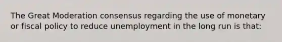 The Great Moderation consensus regarding the use of monetary or fiscal policy to reduce unemployment in the long run is that: