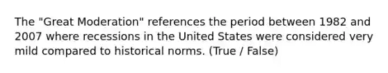 The "Great Moderation" references the period between 1982 and 2007 where recessions in the United States were considered very mild compared to historical norms. (True / False)