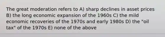 The great moderation refers to A) sharp declines in asset prices B) the long economic expansion of the 1960s C) the mild economic recoveries of the 1970s and early 1980s D) the "oil tax" of the 1970s E) none of the above