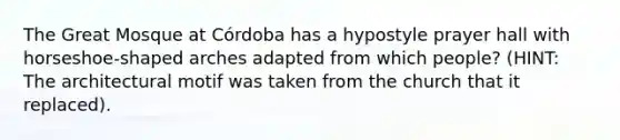 The Great Mosque at Córdoba has a hypostyle prayer hall with horseshoe-shaped arches adapted from which people? (HINT: The architectural motif was taken from the church that it replaced).