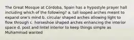 The Great Mosque at Córdoba, Spain has a hypostyle prayer hall including which of the following? a. tall looped arches meant to expand one's mind b. circular shaped arches allowing light to flow through c. horseshoe shaped arches enhancing the interior space d. post and lintel interior to keep things simple as Muhammad wanted