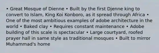 • Great Mosque of Dienne • Built by the first Djenne king to convert to Islam, King Koi Konboro, as it spread through Africa • One of the most ambitious examples of adobe architecture in the world • Baked clay • Requires constant maintenance • Adobe building of this scale is spectacular • Large courtyard, roofed prayer hall in same style as traditional mosques • Built to mirror Muhammad's home