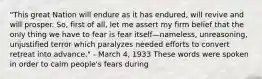 "This great Nation will endure as it has endured, will revive and will prosper. So, first of all, let me assert my firm belief that the only thing we have to fear is fear itself—nameless, unreasoning, unjustified terror which paralyzes needed efforts to convert retreat into advance." - March 4, 1933 These words were spoken in order to calm people's fears during