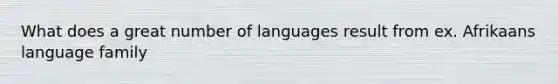 What does a great number of languages result from ex. Afrikaans language family