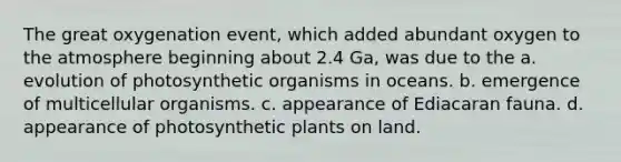 The great oxygenation event, which added abundant oxygen to the atmosphere beginning about 2.4 Ga, was due to the a. evolution of photosynthetic organisms in oceans. b. emergence of multicellular organisms. c. appearance of Ediacaran fauna. d. appearance of photosynthetic plants on land.