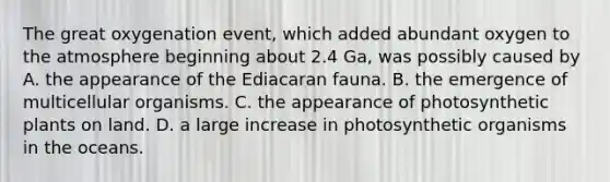 The great oxygenation event, which added abundant oxygen to the atmosphere beginning about 2.4 Ga, was possibly caused by A. the appearance of the Ediacaran fauna. B. the emergence of multicellular organisms. C. the appearance of photosynthetic plants on land. D. a large increase in photosynthetic organisms in the oceans.
