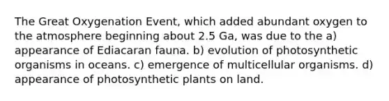 The Great Oxygenation Event, which added abundant oxygen to the atmosphere beginning about 2.5 Ga, was due to the a) appearance of Ediacaran fauna. b) evolution of photosynthetic organisms in oceans. c) emergence of multicellular organisms. d) appearance of photosynthetic plants on land.