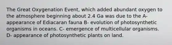 The Great Oxygenation Event, which added abundant oxygen to the atmosphere beginning about 2.4 Ga was due to the A- appearance of Ediacaran fauna B- evolution of photosynthetic organisms in oceans. C- emergence of multicellular organisms. D- appearance of photosynthetic plants on land.