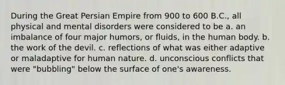 During the Great Persian Empire from 900 to 600 B.C., all physical and mental disorders were considered to be a. an imbalance of four major humors, or fluids, in the human body. b. the work of the devil. c. reflections of what was either adaptive or maladaptive for human nature. d. unconscious conflicts that were "bubbling" below the surface of one's awareness.