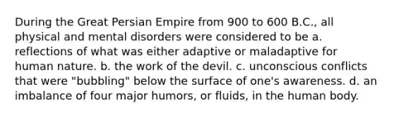 During the Great Persian Empire from 900 to 600 B.C., all physical and mental disorders were considered to be a. reflections of what was either adaptive or maladaptive for human nature. b. the work of the devil. c. unconscious conflicts that were "bubbling" below the surface of one's awareness. d. an imbalance of four major humors, or fluids, in the human body.