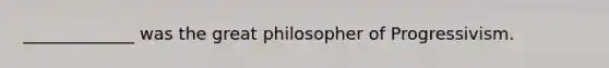 _____________ was the great philosopher of Progressivism.