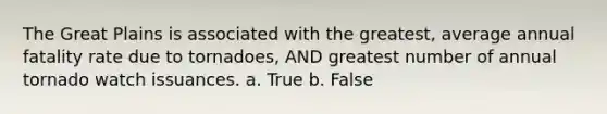 The Great Plains is associated with the greatest, average annual fatality rate due to tornadoes, AND greatest number of annual tornado watch issuances. a. True b. False