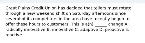 Great Plains Credit Union has decided that tellers must rotate through a new weekend shift on Saturday afternoons since several of its competitors in the area have recently begun to offer these hours to customers. This is a(n) ______ change A. radically innovative B. innovative C. adaptive D. proactive E. reactive