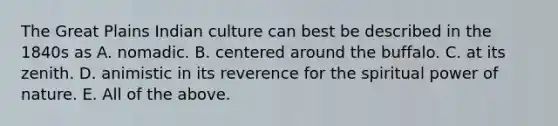 The Great Plains Indian culture can best be described in the 1840s as A. nomadic. B. centered around the buffalo. C. at its zenith. D. animistic in its reverence for the spiritual power of nature. E. All of the above.