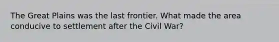 The Great Plains was the last frontier. What made the area conducive to settlement after the Civil War?