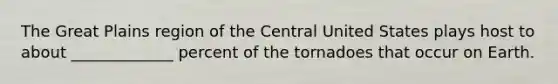 The Great Plains region of the Central United States plays host to about _____________ percent of the tornadoes that occur on Earth.