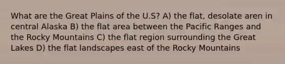 What are the Great Plains of the U.S? A) the flat, desolate aren in central Alaska B) the flat area between the Pacific Ranges and the Rocky Mountains C) the flat region surrounding the Great Lakes D) the flat landscapes east of the Rocky Mountains