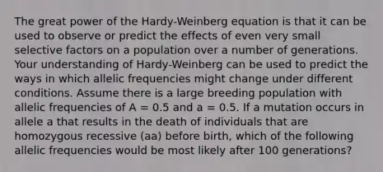 The great power of the Hardy-Weinberg equation is that it can be used to observe or predict the effects of even very small selective factors on a population over a number of generations. Your understanding of Hardy-Weinberg can be used to predict the ways in which allelic frequencies might change under different conditions. Assume there is a large breeding population with allelic frequencies of A = 0.5 and a = 0.5. If a mutation occurs in allele a that results in the death of individuals that are homozygous recessive (aa) before birth, which of the following allelic frequencies would be most likely after 100 generations?