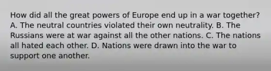 How did all the great powers of Europe end up in a war together? A. The neutral countries violated their own neutrality. B. The Russians were at war against all the other nations. C. The nations all hated each other. D. Nations were drawn into the war to support one another.