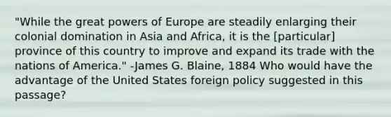 "While the great powers of Europe are steadily enlarging their colonial domination in Asia and Africa, it is the [particular] province of this country to improve and expand its trade with the nations of America." -James G. Blaine, 1884 Who would have the advantage of the United States foreign policy suggested in this passage?