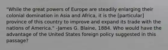 "While the great powers of Europe are steadily enlarging their colonial domination in Asia and Africa, it is the [particular] province of this country to improve and expand its trade with the nations of America." -James G. Blaine, 1884. Who would have the advantage of the United States foreign policy suggested in this passage?