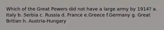 Which of the Great Powers did not have a large army by 1914? a. Italy b. Serbia c. Russia d. France e.Greece f.Germany g. Great Britian h. Austria-Hungary