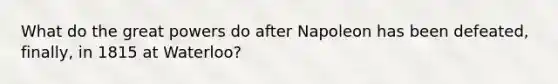 What do the great powers do after Napoleon has been defeated, finally, in 1815 at Waterloo?