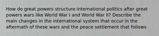 How do great powers structure international politics after great powers wars like World War I and World War II? Describe the main changes in the international system that occur in the aftermath of these wars and the peace settlement that follows