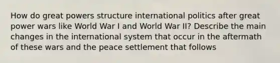 How do great powers structure international politics after great power wars like World War I and World War II? Describe the main changes in the international system that occur in the aftermath of these wars and the peace settlement that follows