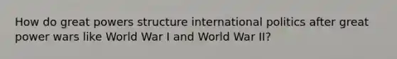 How do great powers structure international politics after great power wars like World War I and World War II?