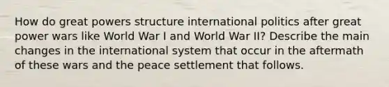 How do great powers structure international politics after great power wars like World War I and World War II? Describe the main changes in the international system that occur in the aftermath of these wars and the peace settlement that follows.